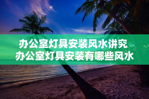 办公室灯具安装风水讲究 办公室灯具安装有哪些风水讲究