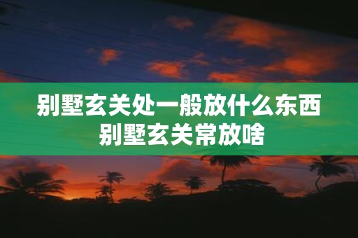 别墅玄关处一般放什么东西 别墅玄关常放啥