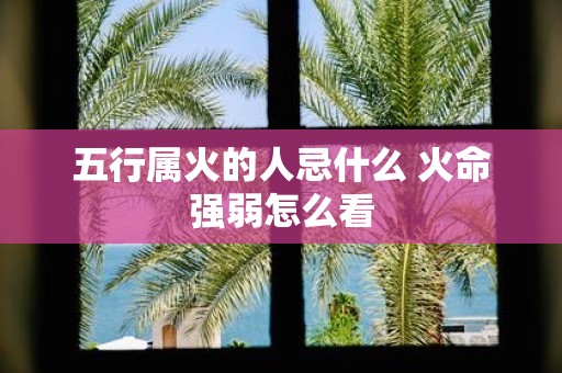 五行属火的人忌什么 火命强弱怎么看