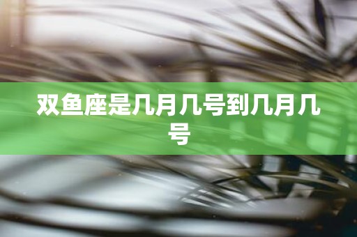 双鱼座是几月几号到几月几号