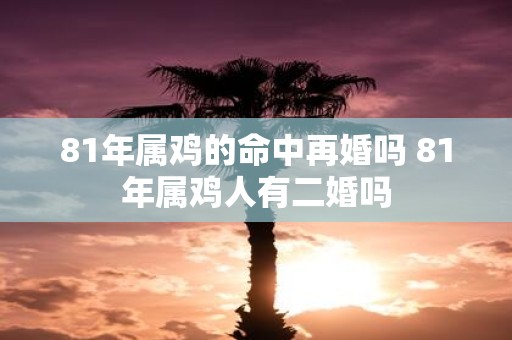 81年属鸡的命中再婚吗 81年属鸡人有二婚吗