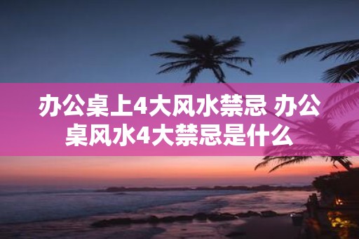办公桌上4大风水禁忌 办公桌风水4大禁忌是什么