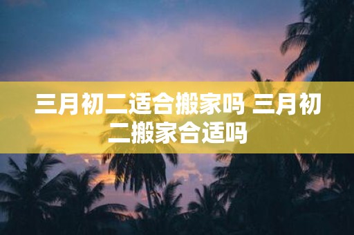 三月初二适合搬家吗 三月初二搬家合适吗