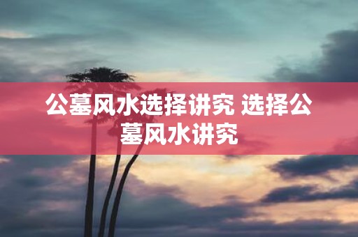 公墓风水选择讲究 选择公墓风水讲究