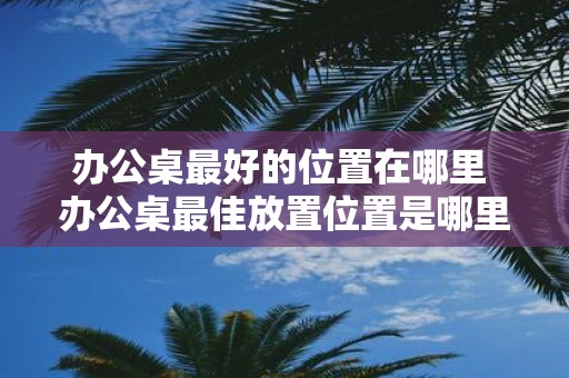 办公桌最好的位置在哪里 办公桌最佳放置位置是哪里