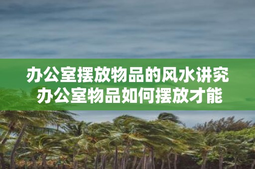 办公室摆放物品的风水讲究 办公室物品如何摆放才能顺畅风水