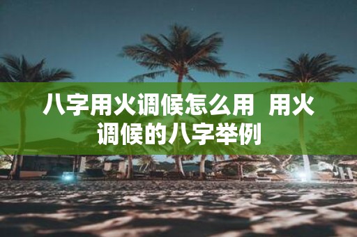八字用火调候怎么用 用火调候的八字举例