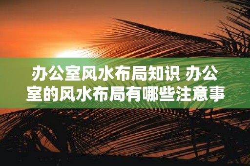 办公室风水布局知识 办公室的风水布局有哪些注意事项
