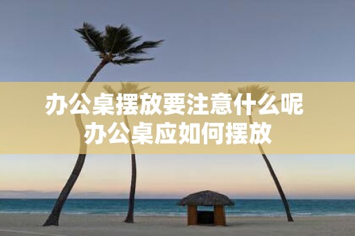 办公桌摆放要注意什么呢 办公桌应如何摆放