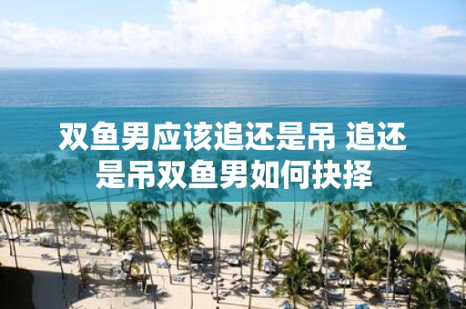 双鱼男应该追还是吊 追还是吊双鱼男如何抉择