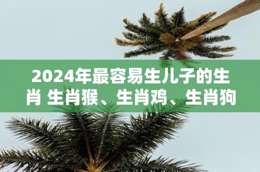 2025年最容易生儿子的生肖 生肖猴、生肖鸡、生肖狗
