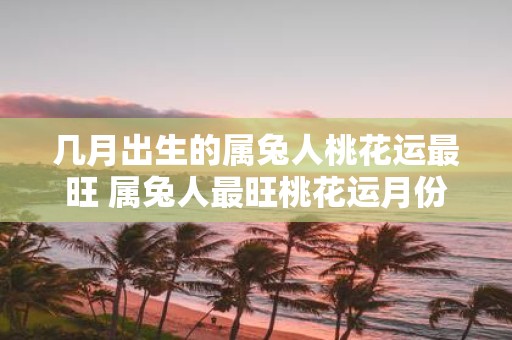 几月出生的属兔人桃花运最旺 属兔人最旺桃花运月份