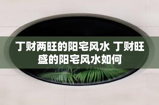 丁财两旺的阳宅风水 丁财旺盛的阳宅风水如何