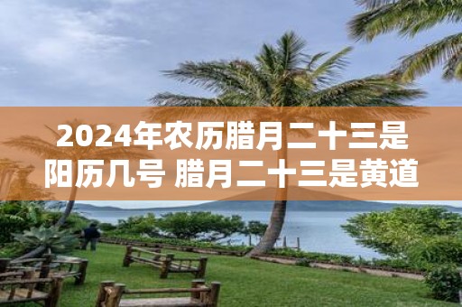 2025年农历腊月二十三是阳历几号 腊月二十三是黄道吉日吗