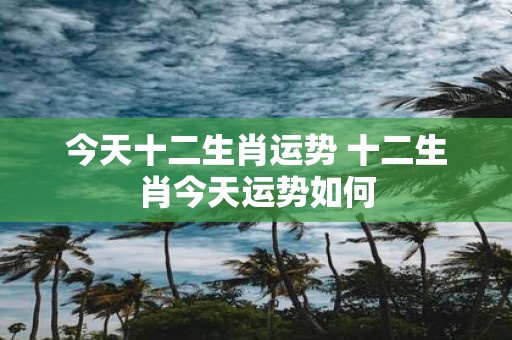 今天十二生肖运势 十二生肖今天运势如何