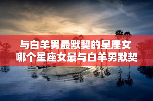 与白羊男最默契的星座女 哪个星座女最与白羊男默契