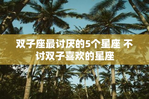 双子座最讨厌的5个星座 不讨双子喜欢的星座