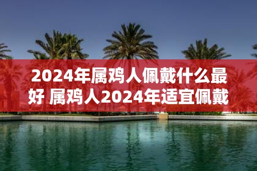 2025年属鸡人佩戴什么最好 属鸡人2025年适宜佩戴什么