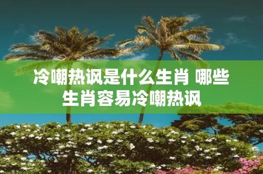 冷嘲热讽是什么生肖 哪些生肖容易冷嘲热讽