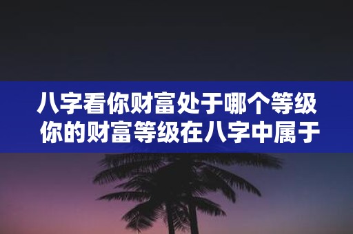 八字看你财富处于哪个等级 你的财富等级在八字中属于哪个