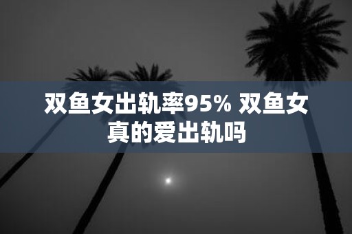 双鱼女出轨率95% 双鱼女真的爱出轨吗