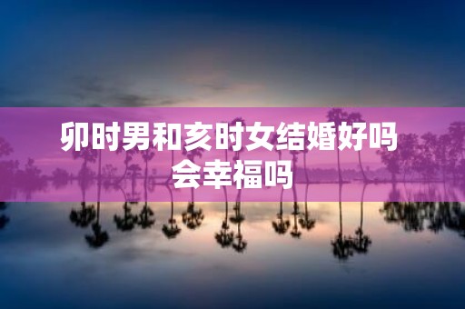 卯时男和亥时女结婚好吗 会幸福吗