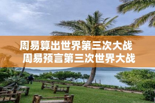 周易算出世界第三次大战 周易预言第三次世界大战爆发时间