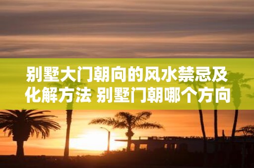 别墅大门朝向的风水禁忌及化解方法 别墅门朝哪个方向好