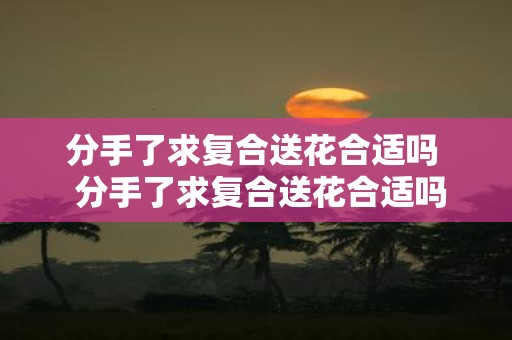 分手了求复合送花合适吗 分手了求复合送花合适吗