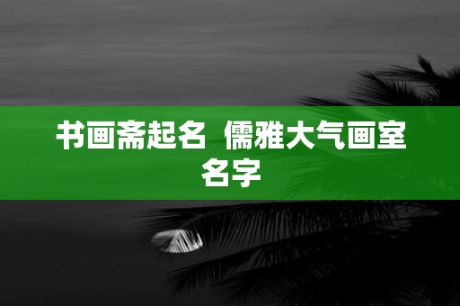 书画斋起名 儒雅大气画室名字