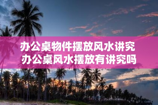 办公桌物件摆放风水讲究 办公桌风水摆放有讲究吗