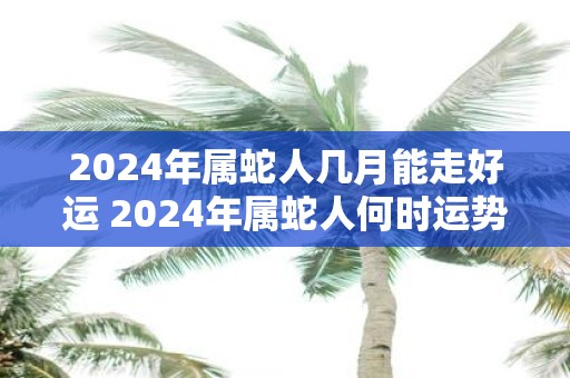 2025年属蛇人几月能走好运 2025年属蛇人何时运势亨通