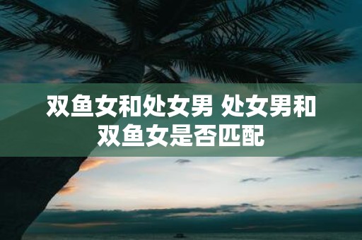双鱼女和处女男 处女男和双鱼女是否匹配