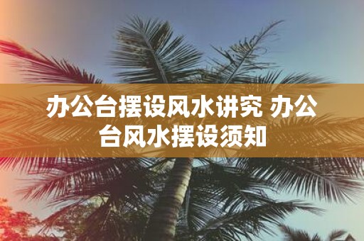 办公台摆设风水讲究 办公台风水摆设须知
