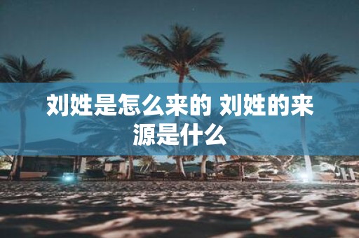 刘姓是怎么来的 刘姓的来源是什么