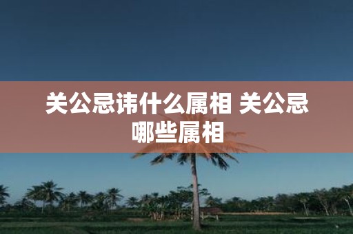关公忌讳什么属相 关公忌哪些属相