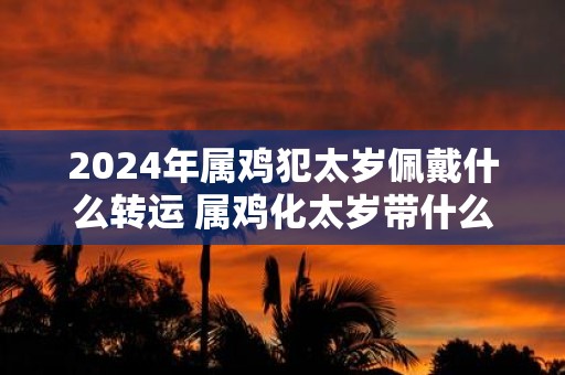 2025年属鸡犯太岁佩戴什么转运 属鸡化太岁带什么东西最好