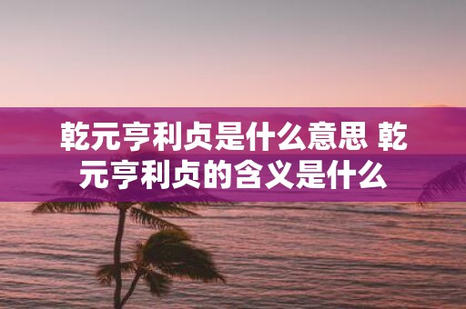 乾元亨利贞是什么意思 乾元亨利贞的含义是什么