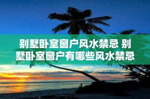 别墅卧室窗户风水禁忌 别墅卧室窗户有哪些风水禁忌