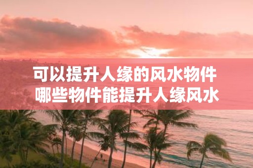 可以提升人缘的风水物件 哪些物件能提升人缘风水