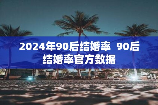 2025年90后结婚率 90后结婚率官方数据