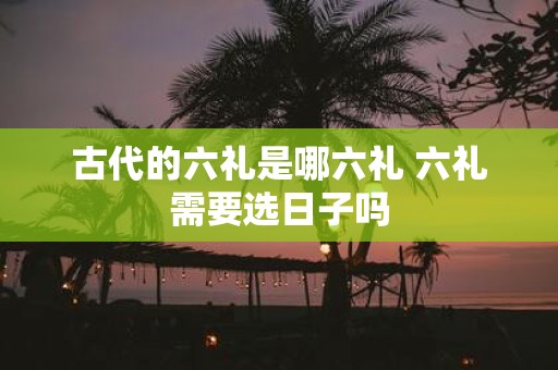 古代的六礼是哪六礼 六礼需要选日子吗