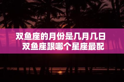 双鱼座的月份是几月几日 双鱼座跟哪个星座最配