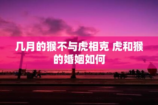 几月的猴不与虎相克 虎和猴的婚姻如何