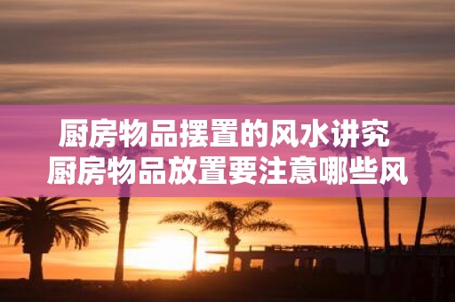 厨房物品摆置的风水讲究 厨房物品放置要注意哪些风水