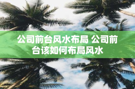 公司前台风水布局 公司前台该如何布局风水