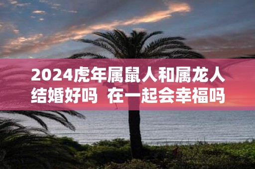2025虎年属鼠人和属龙人结婚好吗 在一起会幸福吗