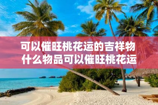 可以催旺桃花运的吉祥物 什么物品可以催旺桃花运 可以催旺桃花运的吉祥物 什么物品可以催旺桃花运