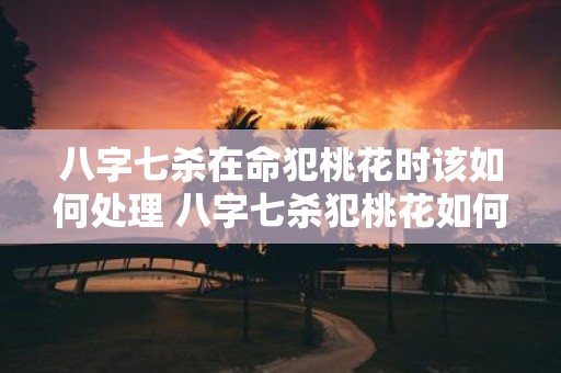 八字七杀在命犯桃花时该如何处理 八字七杀犯桃花如何化解