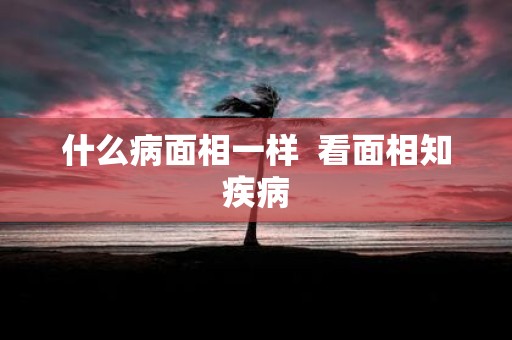 什么病面相一样 看面相知疾病